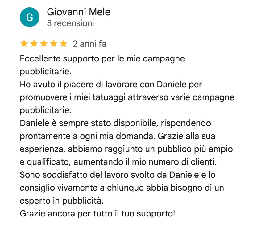 Recensione su Google di Giovanni Mele, 5 stelle: Eccellente supporto per le mie campagne pubblicitarie. Ho avuto il piacere di lavorare con Daniele per promuovere i miei tatuaggi attraverso varie campagne pubblicitarie. Daniele è sempre stato disponibile, rispondendo prontamente a ogni mia domanda. Grazie alla sua esperienza, abbiamo raggiunto un pubblico più ampio e qualificato, aumentando il mio numero di clienti. Sono soddisfatto del lavoro svolto da Daniele e lo consiglio vivamente a chiunque abbia bisogno di un esperto in pubblicità. Grazie ancora per tutto il tuo supporto!