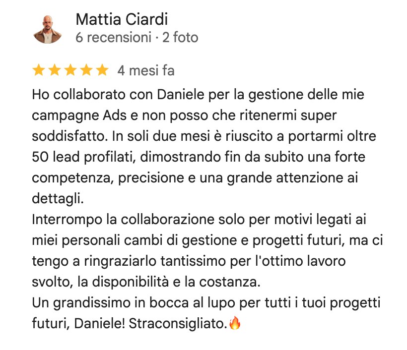 Recensione su Google di Mattia Ciardi, 5 stelle: Ho collaborato con Daniele per la gestione delle mie campagne Ads e non posso che ritenermi super soddisfatto. In soli due mesi è riuscito a portarmi oltre 50 lead profilati, dimostrando fin da subito una forte competenza, precisione e una grande attenzione ai dettagli. Interrompo la collaborazione solo per motivi legati ai miei personali cambi di gestione e progetti futuri, ma ci tengo a ringraziarlo tantissimo per l'ottimo lavoro svolto, la disponibilità e la costanza. Un grandissimo in bocca al lupo per tutti i tuoi progetti futuri, Daniele! Straconsigliato.